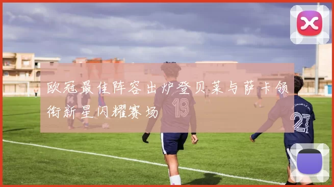欧冠最佳阵容出炉登贝莱与萨卡领衔新星闪耀赛场