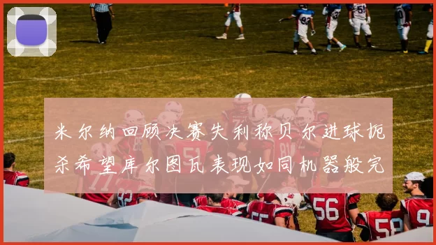 米尔纳回顾决赛失利称贝尔进球扼杀希望库尔图瓦表现如同机器般完美