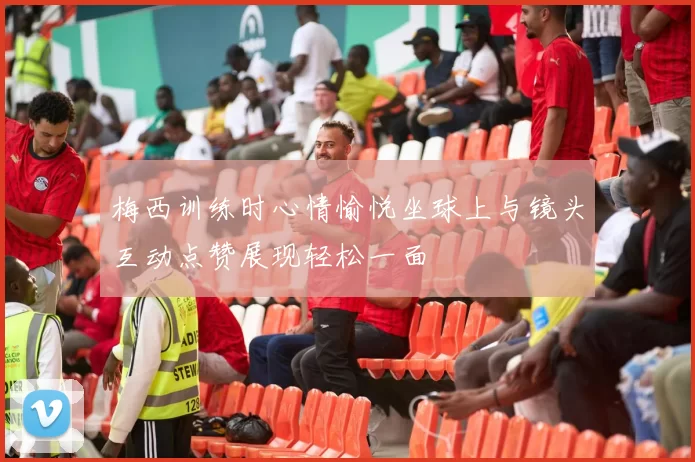 梅西训练时心情愉悦坐球上与镜头互动点赞展现轻松一面