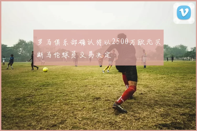 罗马俱乐部确认将以2500万欧元买断马伦球员交易决定