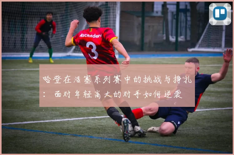 哈登在活塞系列赛中的挑战与挣扎：面对年轻高大的对手如何逆袭
