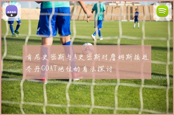 肯尼史密斯与A史密斯对詹姆斯接近乔丹GOAT地位的看法探讨