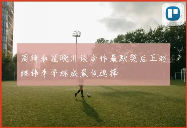 周琦和翟晓川谈合作最默契后卫赵继伟李学林成最佳选择