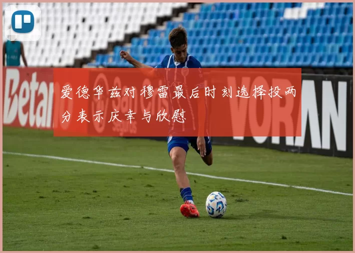 爱德华兹对穆雷最后时刻选择投两分表示庆幸与欣慰