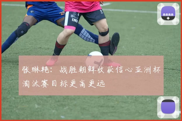 张琳艳：战胜朝鲜收获信心亚洲杯淘汰赛目标更高更远