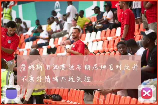 詹姆斯泪洒赛场布朗尼坦言对此并不意外情绪几近失控