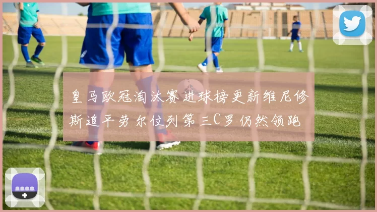 皇马欧冠淘汰赛进球榜更新维尼修斯追平劳尔位列第三C罗仍然领跑