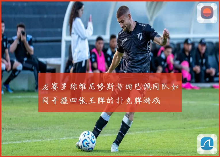 龙赛罗称维尼修斯与姆巴佩同队如同手握四张王牌的扑克牌游戏