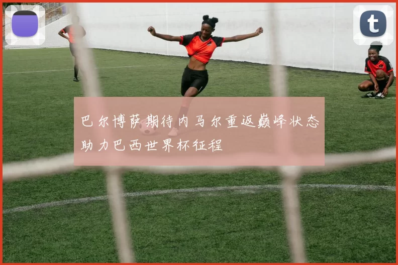 巴尔博萨期待内马尔重返巅峰状态助力巴西世界杯征程