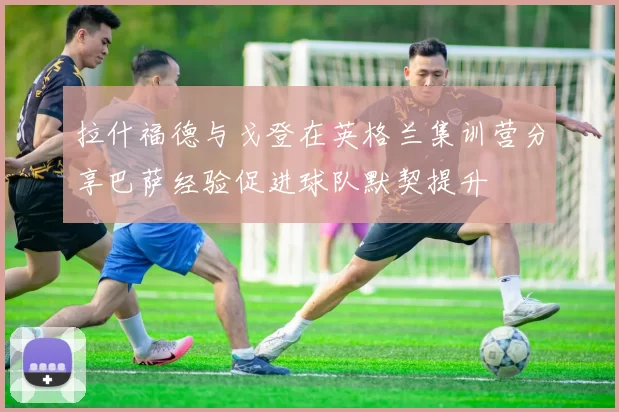 拉什福德与戈登在英格兰集训营分享巴萨经验促进球队默契提升