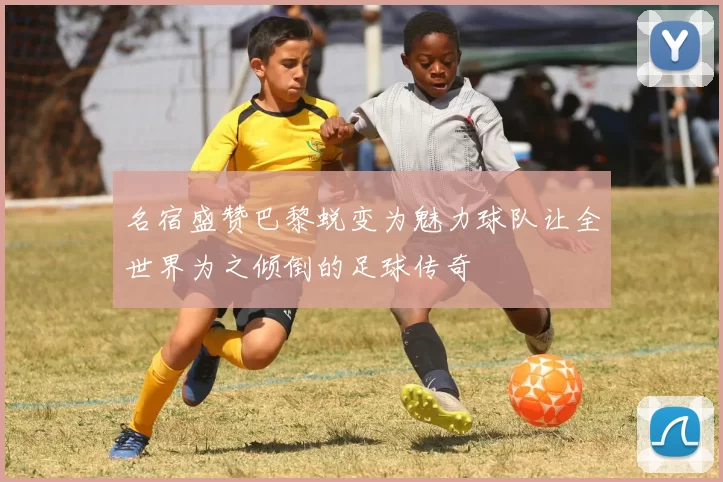名宿盛赞巴黎蜕变为魅力球队让全世界为之倾倒的足球传奇