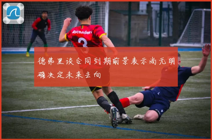 德弗里谈合同到期前景表示尚无明确决定未来去向