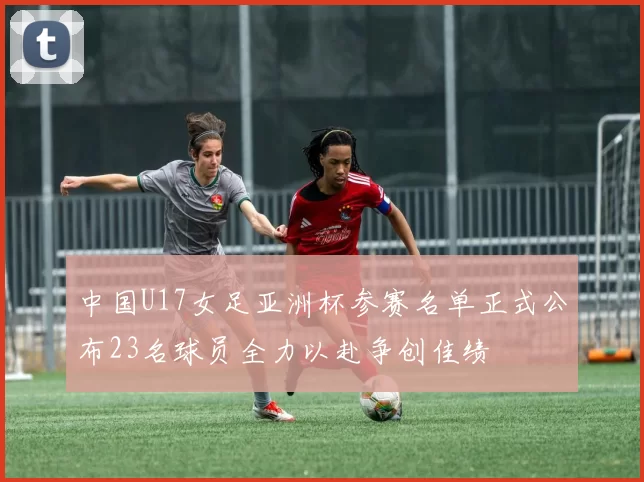 中国U17女足亚洲杯参赛名单正式公布23名球员全力以赴争创佳绩