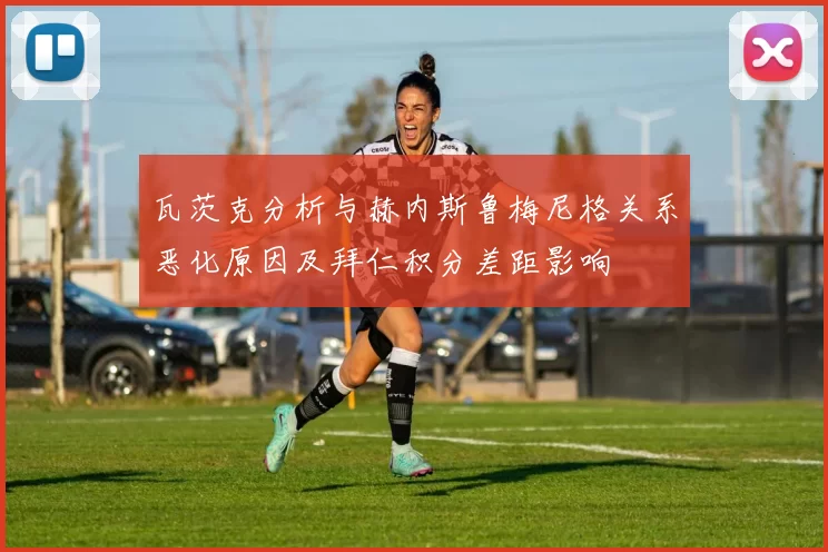瓦茨克分析与赫内斯鲁梅尼格关系恶化原因及拜仁积分差距影响