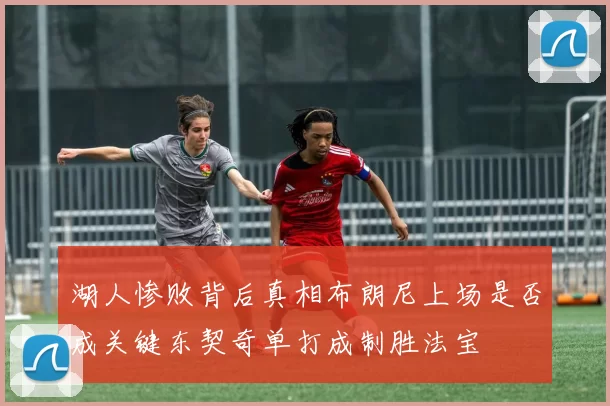湖人惨败背后真相布朗尼上场是否成关键东契奇单打成制胜法宝