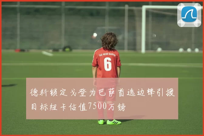 德科锁定戈登为巴萨首选边锋引援目标纽卡估值7500万镑