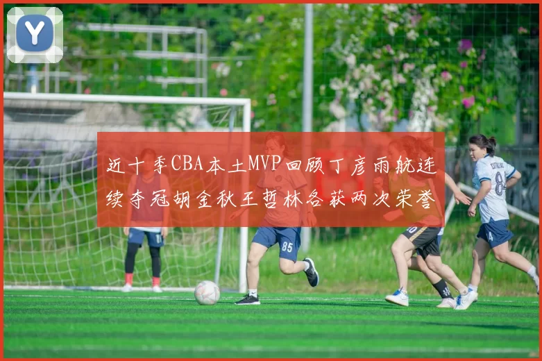 近十季CBA本土MVP回顾丁彦雨航连续夺冠胡金秋王哲林各获两次荣誉易建联依旧在列