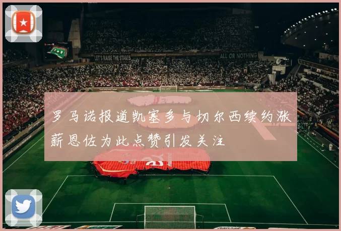 罗马诺报道凯塞多与切尔西续约涨薪恩佐为此点赞引发关注