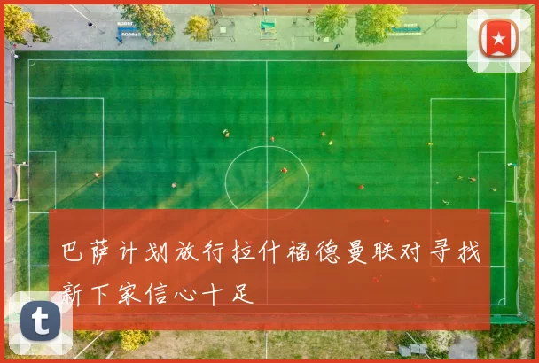 巴萨计划放行拉什福德曼联对寻找新下家信心十足