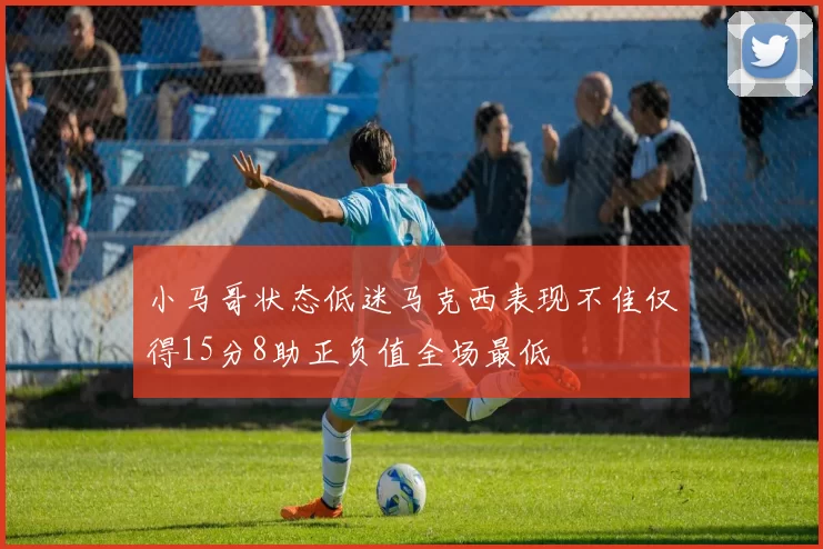 小马哥状态低迷马克西表现不佳仅得15分8助正负值全场最低