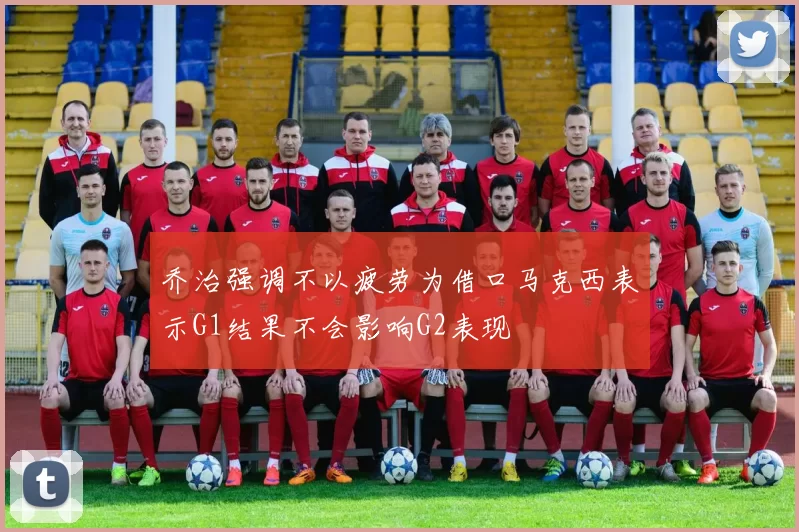 乔治强调不以疲劳为借口马克西表示G1结果不会影响G2表现