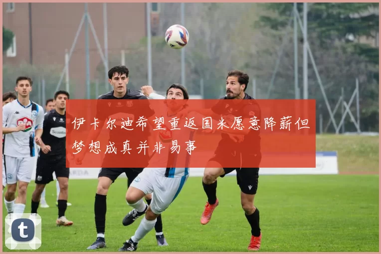 伊卡尔迪希望重返国米愿意降薪但梦想成真并非易事