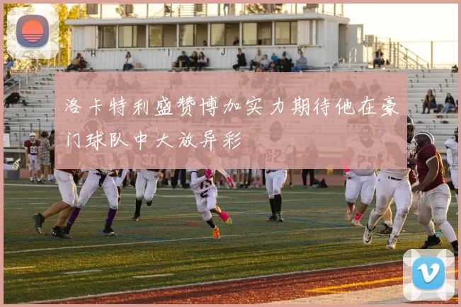 洛卡特利盛赞博加实力期待他在豪门球队中大放异彩