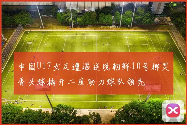 中国U17女足遭遇逆境朝鲜10号柳炅香头球梅开二度助力球队领先